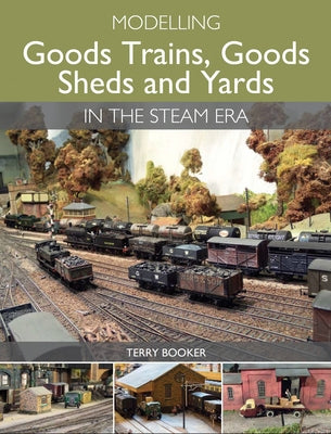 Modelling Goods Trains, Goods Sheds and Yards in the Steam Era by Booker, Terry