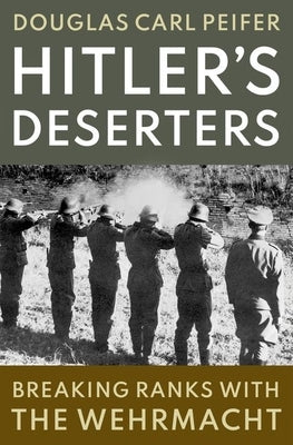 Hitler's Deserters: Breaking Ranks with the Wehrmacht by Peifer, Douglas Carl