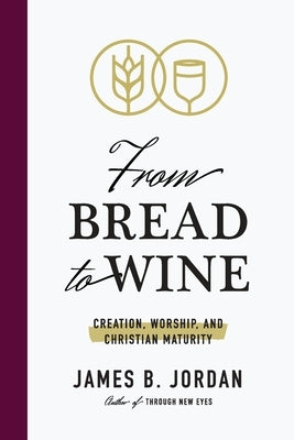 From Bread to Wine: Creation, Worship, and Christian Maturity by Jordan, James B.