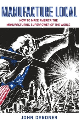 Manufacture Local: How to Make America the Manufacturing Superpower of the World by Gardner, John