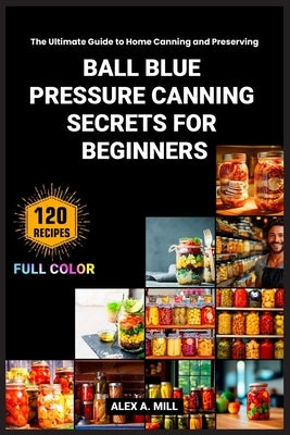 Ball Blue Pressure Canning Secrets for Beginners: The Ultimate Guide to Home Canning and Preserving by A. Mill, Alex