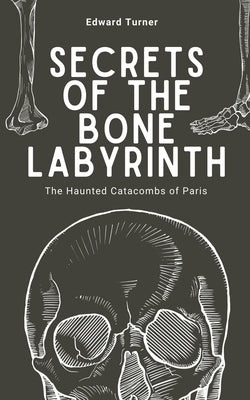 Secrets of the Bone Labyrinth: The Haunted Catacombs of Paris by Turner, Edward