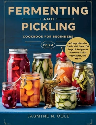 Fermenting and Pickling Cookbook for Beginners: A Comprehensive Guide with Over 100 Days of Recipes to Preserve Fruits, Vegetables, and More by Cole, Jasmine N.