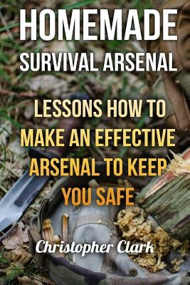 Homemade Survival Arsenal: Lessons How To Make an Effective Arsenal to Keep You Safe by Clark, Christopher