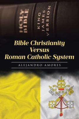 Bible Christianity Versus Roman Catholic System: The Roman Catholic System Hates the King James Bible by Amores, Alejandro