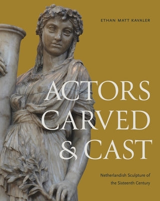 Actors Carved and Cast: Netherlandish Sculpture of the Sixteenth Century by Kavaler, Ethan Matt