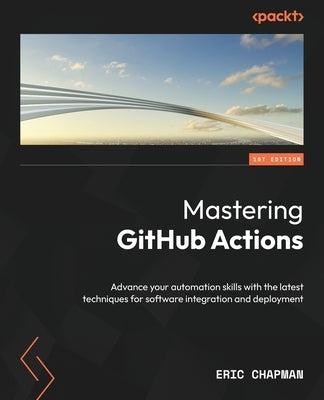Mastering GitHub Actions: Advance your automation skills with the latest techniques for software integration and deployment by Chapman, Eric