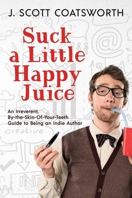 Suck a Little Happy Juice: An Irreverent, By-the-Skin-of-Your-Teeth Guide to Being an Indie Author by Coatsworth, J. Scott