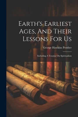 Earth's Earliest Ages, And Their Lessons For Us: Including A Treatise On Spiritualism by Pember, George Hawkins