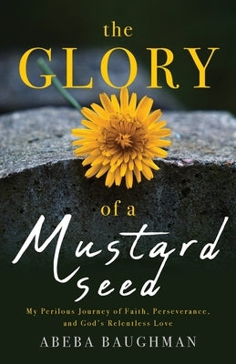 The Glory of a Mustard Seed: My Perilous Journey of Faith, Perseverance, and God's Relentless Love by Baughman, Abeba