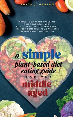 A Simple Plant-Based Diet Eating Guide For The Middle Aged Whole-food Plant-Based Diet Guide For Beginners Exclusive Guide to a Vegan Diet Menus To Im by J. Garson, Edyth