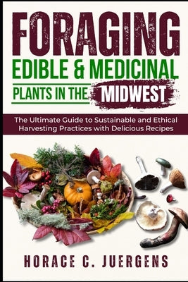 Foraging Edible and Medicinal Plants in the Midwest: The Ultimate Guide to Sustainable and Ethical Harvesting Practices with Delicious Recipes by Juergens, Horace C.