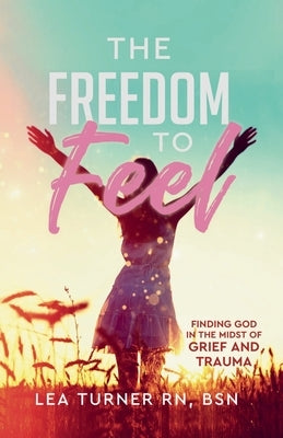 The Freedom To Feel: Finding God in the Midst of Grief and Trauma by Turner, Lea