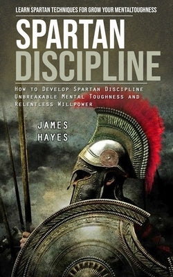 Spartan Discipline: Learn Spartan Techniques for Grow Your Mental Toughness (How to Develop Spartan Discipline Unbreakable Mental Toughnes by Hayes, James