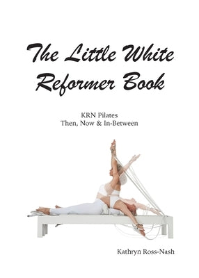 The Little White Reformer Book- KRN Pilates Then, Now and In-Between by Ross-Nash, Kathryn M.