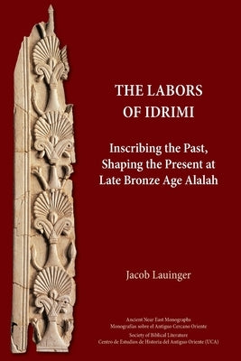 The Labors of Idrimi: Inscribing the Past, Shaping the Present at Late Bronze Age Alalah by Lauinger, Jacob