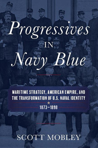 Progressives in Navy Blue: Maritime Strategy, American Empire, and the Transformation of U.S. Naval Identity, 1873-1898 by Mobley, Scott