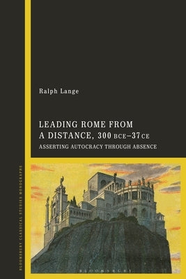 Leading Rome from a Distance, 300 BCE-37 CE: Asserting Autocracy through Absence by Lange, Ralph