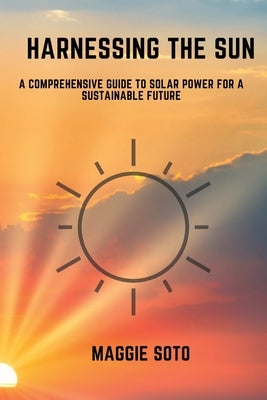 Harnessing the Sun: A Comprehensive Guide to Solar Power for a Sustainable Future by Soto, Maggie