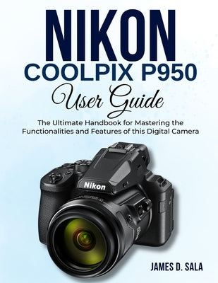 Nikon Coolpix P950 User Guide: The Ultimate Handbook for Mastering the Functionalities and Features of this Digital Camera by Sala, James D.