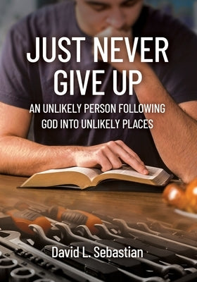 Just Never Give Up: An Unlikely Person Following God into Unlikely Places by Sebastian, David L.