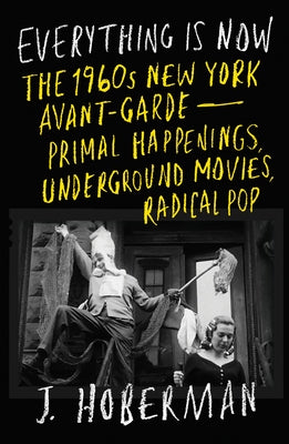 Everything Is Now: The 1960s New York Avant-Garde--Primal Happenings, Underground Movies, Radical Pop by Hoberman, J.