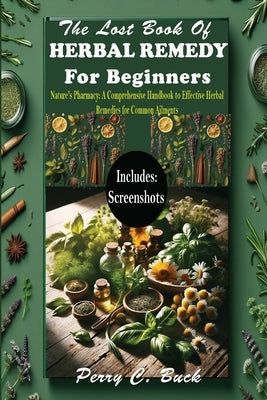 The Lost Book of Herbal Remedy for Beginners: Nature's Pharmacy: A Comprehensive Handbook to Effective Herbal Remedies for Common Ailments by Buck, Perry C.