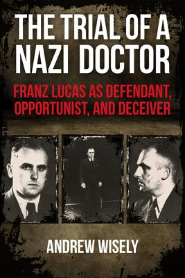 The Trial of a Nazi Doctor: Franz Lucas as Defendant, Opportunist, and Deceiver by Wisely, Andrew