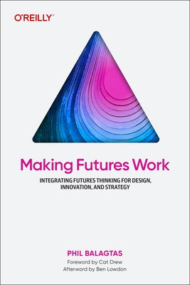 Making Futures Work: Integrating Futures Thinking for Design, Innovation, and Strategy by Balagtas, Phil