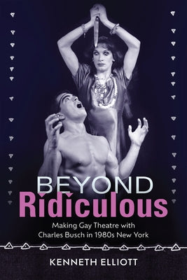 Beyond Ridiculous: Making Gay Theatre with Charles Busch in 1980s New York by Elliott, Kenneth