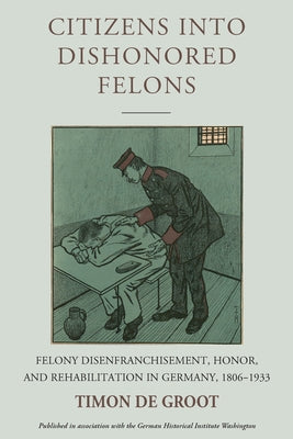 Citizens Into Dishonored Felons: Felony Disenfranchisement, Honor, and Rehabilitation in Germany, 1806-1933 by Groot, Timon de