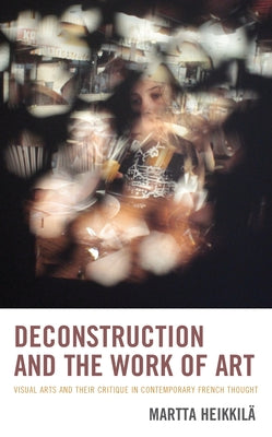 Deconstruction and the Work of Art: Visual Arts and Their Critique in Contemporary French Thought by Heikkil&#228;, Martta