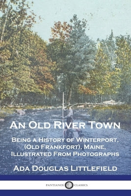 An Old River Town: Being a History of Winterport, (Old Frankfort), Maine, Illustrated From Photographs by Littlefield, Ada Douglas