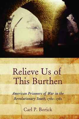 Relieve Us of This Burthen: American Prisoners of War in the Revolutionary South, 1780-1782 by Borick, Carl P.