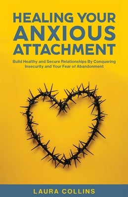 Healing Your Anxious Attachment: Build Healthy and Secure Relationships By Conquering Insecurity and Your Fear of Abandonment by Collins, Laura