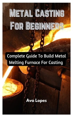 Metal Casting For Beginners: Complete Guide To Build Metal Melting Furnace For Casting by Lopes, Ava