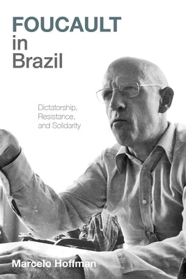 Foucault in Brazil: Dictatorship, Resistance, and Solidarity by Hoffman, Marcelo