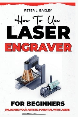 How to use laser engraver for beginners: Unlocking your artistic potential with lasers by Baxley, Peter L.
