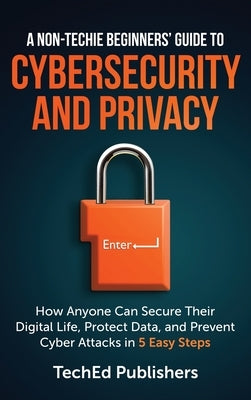 A Non-Techie Beginners' Guide to Cybersecurity and Privacy: How Anyone Can Secure Their Digital Life, Protect Data, and Prevent Cyber Attacks in 5 Eas by Publishers, Teched