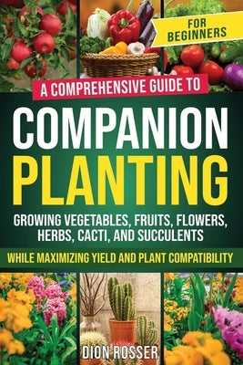 Companion Planting for Beginners: A Comprehensive Guide to Growing Vegetables, Fruits, Flowers, Herbs, Cacti, and Succulents while Maximizing Yield an by Rosser, Dion