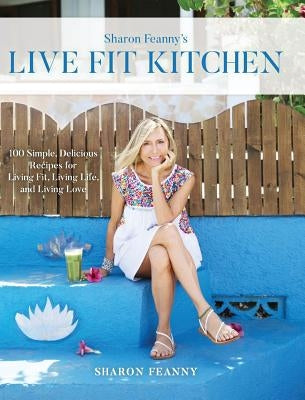 Live Fit Kitchen: 100 Simple, Delicious Recipes for Living Fit, Living Life, and Living Love by Feanny, Sharon