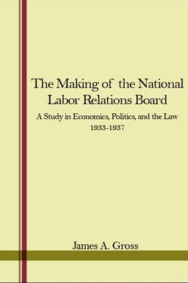The Making of the National Labor Relations Board: A Study in Economics, Politics, and the Law 1933-1937 by Gross, James A.