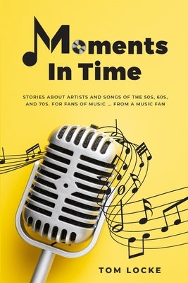 Moments In Time: Stories About Artists And Songs Of The 50s, 60s, And 70s. For Fans Of Music ... From A Music Fan by Locke, Tom