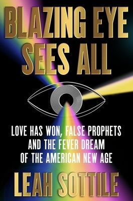 Blazing Eye Sees All: Love Has Won, False Prophets and the Fever Dream of the American New Age by Sottile, Leah