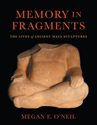 Memory in Fragments: The Lives of Ancient Maya Sculptures by O'Neil, Megan E.