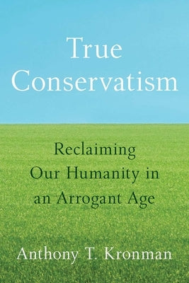True Conservatism: Reclaiming Our Humanity in an Arrogant Age by Kronman, Anthony T.