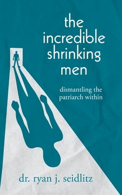 The Incredible Shrinking Men: Dismantling the Patriarch Within by Seidlitz, Ryan J.