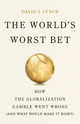 The World's Worst Bet: How the Globalization Gamble Went Wrong (and What Would Make It Right) by Lynch, David J.