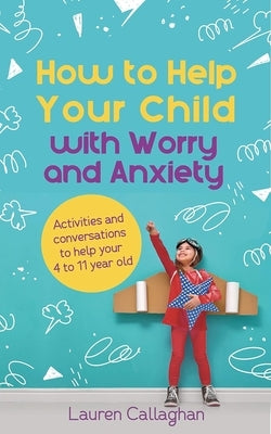 How to Help Your Child with Worry and Anxiety: Activities and Conversations for Parents to Help Their 4-11-Year-Old by Callaghan, Lauren