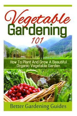 Vegetable Gardening 101: How To Plant And Grow A Beautiful, Organic Vegetable Garden by Guides, Better Gardening